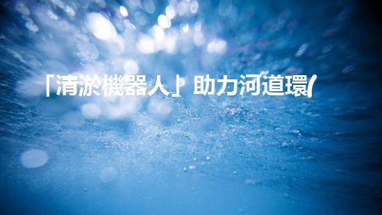 「清淤機器人」助力河道環(huán)境保護，清理淤泥迎來新生態(tài)！